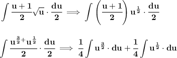 \bf \displaystyle \int \cfrac{u+1}{2}\sqrt{u}\cdot \cfrac{du}{2}\implies \int \left(\cfrac{u+1}{2}  \right)u^{\frac{1}{2}}\cdot \cfrac{du}{2}&#10;\\\\\\&#10;\displaystyle\int \cfrac{u^{\frac{3}{2}+}u^{\frac{1}{2}}}{2}\cdot \cfrac{du}{2}\implies \cfrac{1}{4}\int u^{\frac{3}{2}}\cdot du+\cfrac{1}{4}\int u^{\frac{1}{2}}\cdot du