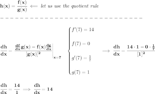 \bf h(x)=\cfrac{f(x)}{g(x)}\impliedby \textit{let us use the quotient rule}\\\\&#10;-----------------------------\\\\&#10;\cfrac{dh}{dx}=\left.  \cfrac{\frac{df}{dx}g(x)-f(x)\frac{dg}{dx}}{[g(x)]^2}\right|_{x=7}\quad &#10;\begin{cases}f'(7)=14\\\\&#10;f(7)=0\\\\&#10;g'(7)=\frac{1}{7}\\\\&#10;g(7)=1&#10;\end{cases}\implies \cfrac{dh}{dx}=\cfrac{14\cdot 1-0\cdot \frac{1}{7}}{[1]^2}&#10;\\\\\\&#10;\cfrac{dh}{dx}=\cfrac{14}{1}\implies \cfrac{dh}{dx}=14&#10;