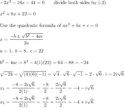 -2x^2-16x-44=0\qquad\text{divide both sides by (-2)}\\\\x^2+8x+22=0\\\\\text{Use the quadratic formula of}\ ax^2+bx+c=0\\\\x=\dfrac{-b\pm\sqrt{b^2-4ac}}{2a}\\\\a=1,\ b=8,\ c=22\\\\b^2-4ac=8^2-4(1)(22)=64-88=-24\\\\\sqrt{-24}=\sqrt{(4)(6)(-1)}=\sqrt4\cdot\sqrt6\cdot\sqrt{-1}=2\cdot\sqrt6\cdot i=2i\sqrt6\\\\x_1=\dfrac{-8-2i\sqrt6}{2(1)}=\dfrac{-8}{2}-\dfrac{2i\sqrt6}{2}=-4-i\sqrt6\\\\x_2=\dfrac{-8+2i\sqrt6}{2(1)}=\dfrac{-8}{2}+\dfrac{2i\sqrt6}{2}=-4+i\sqrt6