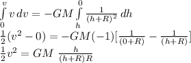 \int\limits^v_0 {v} \, dv = -GM \int\limits^0_h {\frac{1}{(h+R)^2} } \, dh  \\\frac{1}{2} ( v^2 - 0) = -GM (-1)  [ \frac{1}{(0+R)} - \frac{1}{(h+R)}] \\\frac{1}{2}  v^2 = GM \  \frac{h}{(h+R)R}