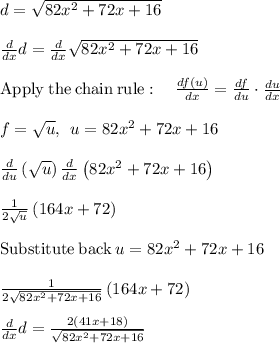 d=\sqrt{82x^2+72x+16}\\\\\frac{d}{dx}d= \frac{d}{dx}\sqrt{82x^2+72x+16}\\\\\mathrm{Apply\:the\:chain\:rule}:\quad \frac{df\left(u\right)}{dx}=\frac{df}{du}\cdot \frac{du}{dx}\\\\f=\sqrt{u},\:\:u=82x^2+72x+16\\\\\frac{d}{du}\left(\sqrt{u}\right)\frac{d}{dx}\left(82x^2+72x+16\right)\\\\\frac{1}{2\sqrt{u}}\left(164x+72\right)\\\\\mathrm{Substitute\:back}\:u=82x^2+72x+16\\\\\frac{1}{2\sqrt{82x^2+72x+16}}\left(164x+72\right)\\\\\frac{d}{dx}d=\frac{2\left(41x+18\right)}{\sqrt{82x^2+72x+16}}