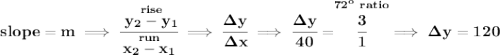 \bf slope = m\implies \cfrac{\stackrel{rise}{ y_2- y_1}}{\stackrel{run}{ x_2- x_1}}\implies \cfrac{\Delta y}{\Delta x}\implies \cfrac{\Delta y}{40}=\stackrel{72^o~ratio}{\cfrac{3}{1}}\implies \Delta y = 120