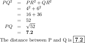 \begin{array}{rcl}PQ^{2} & = & PR^{2} + QR^{2}\\& = & 4^{2} + 6^{2}\\ & = & 16 + 36\\& = & 52\\PQ& = & \sqrt{52}\\& = & \mathbf{7.2}\\\end{array}\\\text{The distance between P and Q is } $\large \boxed{\mathbf{7.2}}$}