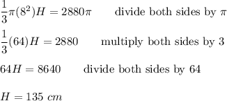 \dfrac{1}{3}\pi(8^2)H=2880\pi\qquad\text{divide both sides by}\ \pi\\\\\dfrac{1}{3}(64)H=2880\qquad\text{multiply both sides by 3}\\\\64H=8640\qquad\text{divide both sides by 64}\\\\H=135\ cm