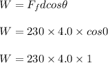 W =F_{f} dcos \theta\\\\W= 230 \times 4.0 \times cos0\\\\W= 230 \times 4.0 \times 1