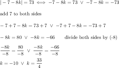 |-7-8k|=73\iff-7-8k=73\ \vee\ -7-8k=-73\\\\\text{add 7 to both sides}\\\\-7+7-8k=73+7\ \vee\ -7+7-8k=-73+7\\\\-8k=80\ \vee\ -8k=-66\qquad\text{divide both sides by (-8)}\\\\\dfrac{-8k}{-8}=\dfrac{80}{-8}\ \vee\ \dfrac{-8k}{-8}=\dfrac{-66}{-8}\\\\k=-10\ \vee\ k=\dfrac{33}{4}