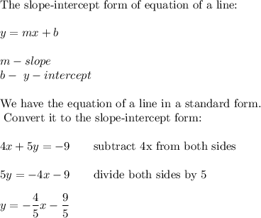 \text{The slope-intercept form of equation of a line:}\\\\y=mx+b\\\\m-slope\\b-\ y-intercept\\\\\text{We have the equation of a line in a standard form.}\\\text{ Convert it to the slope-intercept form:}\\\\4x+5y=-9\qquad\text{subtract 4x from both sides}\\\\5y=-4x-9\qquad\text{divide both sides by 5}\\\\y=-\dfrac{4}{5}x-\dfrac{9}{5}