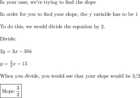 \text{In your case, we're trying to find the slope}\\\\\text{In order for you to find your slope, the y variable has to be 1}\\\\\text{To do this, we would divide the equation by 2.}\\\\\text{Divide:}\\\\2y=3x-30\\\\y=\frac{3}{2}x-15\\\\\text{When you divide, you would see that your slope would be 3/2}\\\\\boxed{\text{Slope:}\,\frac{3}{2}}