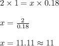 2 \times 1 = x \times 0.18\\\\x = \frac{2}{0.18}\\\\x = 11.11 \approx 11