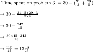 \text{ Time spent on problem 3 } = 30 - (\frac{31}{3} + \frac{29}{5})\\\\\rightarrow 30 - \frac{31 \times 5 + 29 \times 3}{3 \times 5}\\\\\rightarrow 30 - \frac{242}{15}\\\\\rightarrow \frac{30 \times 15 - 242}{15}\\\\\rightarrow \frac{208}{15} = 13\frac{13}{15}