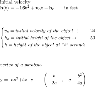 \bf \text{initial velocity}\\&#10;h(t) = -16t^2+v_ot+h_o \qquad \text{in feet}\\&#10;\\ \quad \\&#10;&#10;\begin{cases}&#10;v_o=\textit{initial velocity of the object}\to &24\\&#10;h_o=\textit{initial height of the object}\to &50\\&#10;h=\textit{height of the object at "t" seconds}&#10;\end{cases}\\\\&#10;-----------------------------\\\\&#10;\textit{vertex of a parabola}\\ \quad \\&#10;y = {{ a}}x^2{{ +b}}x{{ +c}}\qquad &#10;\left(-\cfrac{{{ b}}}{2{{ a}}}\quad ,\quad  {{ c}}-\cfrac{{{ b}}^2}{4{{ a}}}\right)
