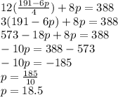 12 (\frac {191-6p} {4}) + 8p = 388\\3 (191-6p) + 8p = 388\\573-18p + 8p = 388\\-10p = 388-573\\-10p = -185\\p = \frac {185} {10}\\p = 18.5
