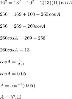 16^2 = 13^2 + 10^2 - 2(13)(10) \cos A\\\\256 = 169 + 100 -260 \cos A\\\\256 = 269 -260 cosA\\\\260 cosA = 269 - 256\\\\260 cosA = 13\\\\cos A = \frac{13}{260}\\\\cos A = 0.05\\\\A = cos^{-1}(0.05)\\\\A = 87.13