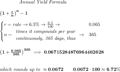 \bf \qquad  \qquad  \textit{Annual Yield Formula}&#10;\\\\&#10;\qquad \qquad \left(1+\frac{r}{n}\right)^{n}-1&#10;\\\\&#10;\begin{cases}&#10;r=rate\to 6.5\%\to \frac{6.5}{100}\to &0.065\\&#10;n=&#10;\begin{array}{llll}&#10;\textit{times it compounds per year}\\&#10;\textit{continuously, 365 days, thus}&#10;\end{array}\to &365&#10;\end{cases}&#10;\\\\\\&#10;\left(1+\frac{0.065}{365}  \right)^{365}\implies 0.06715284876964462628&#10;\\\\\\&#10;\textit{which rounds up to }\approx 0.0672\qquad 0.0672\cdot 100\approx 6.72\%