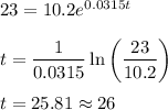 23 = 10.2e^{0.0315t}\\\\t = \displaystyle\frac{1}{0.0315}\ln \bigg(\frac{23}{10.2}\bigg)\\\\t = 25.81\approx 26