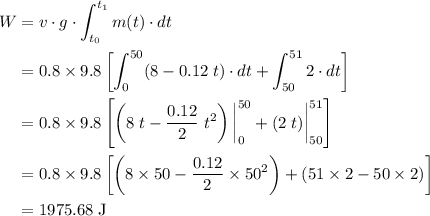 \displaystyle \begin{aligned}W &= v\cdot g\cdot \int_{t_0}^{t_1}{m(t)\cdot dt}\\ &=0.8\times 9.8 \left [\int_{0}^{50}(8-0.12\;t)\cdot dt + \int_{50}^{51}2\cdot dt\right]\\ &=0.8\times 9.8 \left [\left(8\;t - \frac{0.12}{2}\;t^{2}\right)\bigg|^{50}_{0} + (2\;t)\bigg|^{51}_{50}\right] \\&=0.8\times 9.8 \left [\left(8\times 50-\frac{0.12}{2}\times 50^{2}\right)+ (51\times 2 - 50\times 2)\right]\\&=\rm 1975.68\;J \end{aligned}