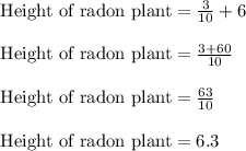 \text{ Height of radon plant} = \frac{3}{10} + 6\\\\\text{ Height of radon plant} = \frac{3+60}{10}\\\\\text{ Height of radon plant} = \frac{63}{10}\\\\\text{ Height of radon plant} = 6.3