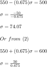 550-(0.675)\sigma=500\\\\\sigma=\frac{-50}{-0.675}\\\\\sigma=74.07\\\\Or \,\,from\,\,(2)\\\\550+(0.675)\sigma=600\\\\\sigma=\frac{50}{0.675}\\