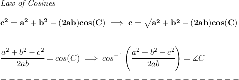 \bf \textit{Law of Cosines}\\ \quad \\&#10;c^2 = {{ a}}^2+{{ b}}^2-(2{{ a}}{{ b}})cos(C)\implies &#10;c = \sqrt{{{ a}}^2+{{ b}}^2-(2{{ a}}{{ b}})cos(C)}\\ \quad \\&#10;&#10;\cfrac{{{ a}}^2+{{ b}}^2-c^2}{2{{ a}}{{ b}}}=cos(C)\implies cos^{-1}\left(\cfrac{{{ a}}^2+{{ b}}^2-c^2}{2{{ a}}{{ b}}}\right)=\measuredangle C\\\\&#10;-----------------------------\\\\&#10;