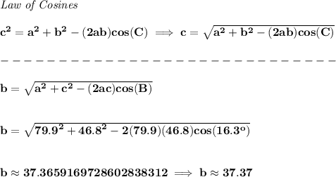 \bf \textit{Law of Cosines}\\ \quad \\&#10;c^2 = {{ a}}^2+{{ b}}^2-(2{{ a}}{{ b}})cos(C)\implies &#10;c = \sqrt{{{ a}}^2+{{ b}}^2-(2{{ a}}{{ b}})cos(C)}\\\\&#10;-----------------------------\\\\&#10;b = \sqrt{{{ a}}^2+{{ c}}^2-(2{{ a}}{{ c}})cos(B)}&#10;\\\\\\&#10;b = \sqrt{{{ 79.9}}^2+{{ 46.8}}^2-2(79.9)(46.8)cos(16.3^o)}&#10;\\\\\\&#10;b\approx 37.3659169728602838312\implies b\approx 37.37