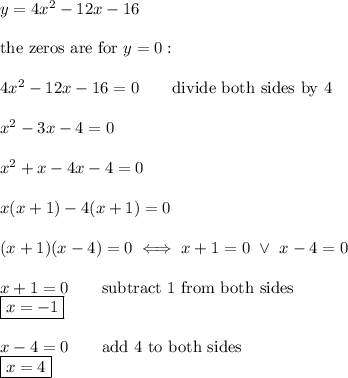 y=4x^2-12x-16\\\\\text{the zeros are for}\ y=0:\\\\4x^2-12x-16=0\qquad\text{divide both sides by 4}\\\\x^2-3x-4=0\\\\x^2+x-4x-4=0\\\\x(x+1)-4(x+1)=0\\\\(x+1)(x-4)=0\iff x+1=0\ \vee\ x-4=0\\\\x+1=0\qquad\text{subtract 1 from both sides}\\\boxed{x=-1}\\\\x-4=0\qquad\text{add 4 to both sides}\\\boxed{x=4}