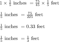 1 \times \frac{1}{5} \text{ inches } = \frac{75}{45} \times \frac{1}{5} \text{ feet }\\\\\frac{1}{5} \text{ inches } = \frac{75}{225} \text{ feet }\\\\\frac{1}{5} \text{ inches } = 0.33 \text{ feet }\\\\\frac{1}{5} \text{ inches } = \frac{1}{3} \text{ feet}