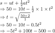 s=ut+\frac{1}{2}at^2\\\Rightarrow 50=10t-\frac{1}{2}\times 1\times t^2\\\Rightarrow t=\sqrt{\frac{50\times 2}{1}}\\\Rightarrow 50=10t-0.5t^2\\\Rightarrow -5t^2+100t-500=0