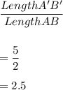 \dfrac{Length A'B'}{Length AB}\\\\\\=\dfrac{5}{2}\\\\=2.5