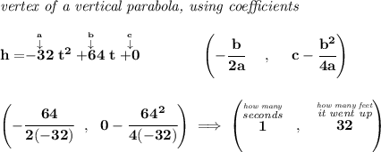\bf \textit{vertex of a vertical parabola, using coefficients} \\\\ h=\stackrel{\stackrel{a}{\downarrow }}{-32}t^2\stackrel{\stackrel{b}{\downarrow }}{+64}t\stackrel{\stackrel{c}{\downarrow }}{+0} \qquad \qquad \left(-\cfrac{ b}{2 a}~~~~ ,~~~~ c-\cfrac{ b^2}{4 a}\right) \\\\\\ \left(-\cfrac{64}{2(-32)}~~,~~0-\cfrac{64^2}{4(-32)} \right)\implies \left( \stackrel{\stackrel{\textit{how many}}{\textit{seconds}}}{1}~~,~~\stackrel{\stackrel{\textit{how many feet}}{\textit{it went up}}}{32} \right)