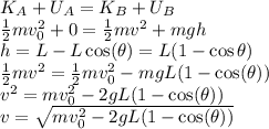 K_A + U_A = K_B + U_B\\\frac{1}{2}mv_0^2 + 0 = \frac{1}{2}mv^2 + mgh \\h = L - L\cos(\theta) = L(1 - \cos\theta)\\\frac{1}{2}mv^2 = \frac{1}{2}mv_0^2 - mgL(1-\cos(\theta))\\v^2 = mv_0^2 - 2gL(1-\cos(\theta))\\v = \sqrt{ mv_0^2 - 2gL(1-\cos(\theta))}