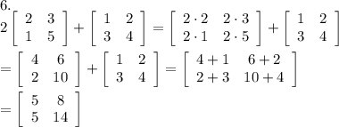 6.\\2\left[\begin{array}{ccc}2&3\\1&5\end{array}\right] +\left[\begin{array}{ccc}1&2\\3&4\end{array}\right] =\left[\begin{array}{ccc}2\cdot2&2\cdot3\\2\cdot1&2\cdot5\end{array}\right] +\left[\begin{array}{ccc}1&2\\3&4\end{array}\right]\\\\=\left[\begin{array}{ccc}4&6\\2&10\end{array}\right] +\left[\begin{array}{ccc}1&2\\3&4\end{array}\right]=\left[\begin{array}{ccc}4+1&6+2\\2+3&10+4\end{array}\right] \\\\=\left[\begin{array}{ccc}5&8\\5&14\end{array}\right]