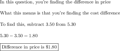 \text{In this question, you're finding the difference in price}\\\\\text{What this means is that you're finding the cost difference}\\\\\text{To find this, subtract 3.50 from 5.30}\\\\5.30-3.50=1.80\\\\\boxed{\text{Difference in price is \$1.80}}