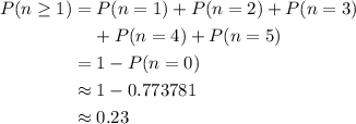 \begin{aligned} P(n \ge 1) &= P(n = 1) + P(n = 2) + P(n = 3) \cr &\phantom{=}~ + P(n = 4) + P(n = 5) \cr &= 1 - P(n = 0) \cr &\approx 1 - 0.773781 \cr &\approx 0.23 \end{aligned}