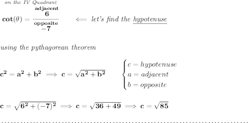 \bf \stackrel{\textit{on the IV Quadrant}}{cot(\theta )=\cfrac{\stackrel{adjacent}{6}}{\stackrel{opposite}{-7}}}\qquad \impliedby \textit{let's find the \underline{hypotenuse}} \\\\\\ \textit{using the pythagorean theorem} \\\\ c^2=a^2+b^2\implies c=\sqrt{a^2+b^2} \qquad \begin{cases} c=hypotenuse\\ a=adjacent\\ b=opposite\\ \end{cases} \\\\\\ c=\sqrt{6^2+(-7)^2}\implies c=\sqrt{36+49}\implies c=\sqrt{85} \\\\[-0.35em] ~\dotfill