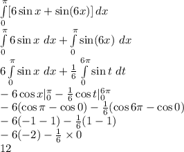 \int\limits^\pi_0 [6 \sin{x} + \sin(6x) }] \, dx &#10;\\  \int\limits^\pi_0 {6 \sin{x}}\ dx +  \int\limits^\pi_0 \sin(6x) } \ dx &#10;\\ 6\int\limits^\pi_0 { \sin{x}}\ dx +   \frac{1}{6} \int\limits^{6\pi}_0 \sin{t} } \ dt&#10;\\ -6\cos{x}|_0^\pi-  \frac{1}{6}\cos{t}|_0^{6\pi}&#10;\\-6(\cos\pi-\cos0)-\frac{1}{6}(\cos{6\pi}-\cos0)&#10;\\ -6(-1-1)-\frac{1}{6}(1-1)&#10;\\-6(-2)-\frac{1}{6}\times0 \\12