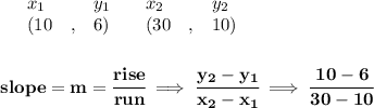 \bf \begin{array}{lllll}&#10;&x_1&y_1&x_2&y_2\\&#10;%   (a,b)&#10;&({{ 10}}\quad ,&{{ 6}})\quad &#10;%   (c,d)&#10;&({{ 30}}\quad ,&{{ 10}})&#10;\end{array}&#10;\\\\\\&#10;% slope  = m&#10;slope = {{ m}}= \cfrac{rise}{run} \implies &#10;\cfrac{{{ y_2}}-{{ y_1}}}{{{ x_2}}-{{ x_1}}}\implies \cfrac{10-6}{30-10}