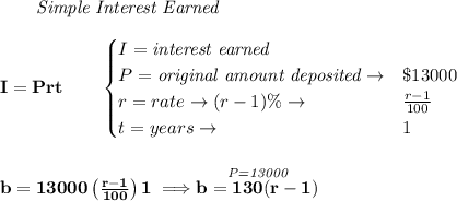 \bf \qquad \textit{Simple Interest Earned}\\\\&#10;I = Prt\qquad &#10;\begin{cases}&#10;I=\textit{interest earned}\\&#10;P=\textit{original amount deposited}\to& \$13000\\&#10;r=rate\to (r-1)\%\to &\frac{r-1}{100}\\&#10;t=years\to &1&#10;\end{cases}&#10;\\\\\\&#10;b=13000\left( \frac{r-1}{100} \right)1\implies \stackrel{\textit{P=13000}}{b=130(r-1)}