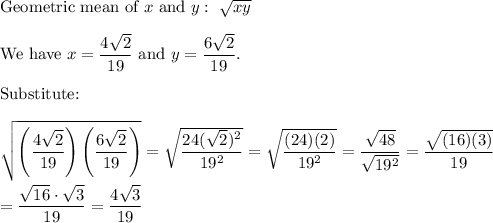 \text{Geometric mean of}\ x\ \text{and}\ y:\ \sqrt{xy}\\\\\text{We have}\ x=\dfrac{4\sqrt2}{19}\ \text{and}\ y=\dfrac{6\sqrt2}{19}.\\\\\text{Substitute:}\\\\\sqrt{\left(\dfrac{4\sqrt2}{19}\right)\left(\dfrac{6\sqrt2}{19}\right)}=\sqrt{\dfrac{24(\sqrt2)^2}{19^2}}=\sqrt{\dfrac{(24)(2)}{19^2}}=\dfrac{\sqrt{48}}{\sqrt{19^2}}=\dfrac{\sqrt{(16)(3)}}{19}\\\\=\dfrac{\sqrt{16}\cdot\sqrt3}{19}=\dfrac{4\sqrt3}{19}