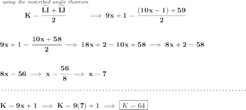 \bf \stackrel{\textit{using the inscribed angle theorem}}{K=\cfrac{\widehat{LI}+\widehat{IJ}}{2}}\implies 9x+1=\cfrac{(10x-1)+59}{2} \\\\\\ 9x+1=\cfrac{10x+58}{2}\implies 18x+2=10x+58\implies 8x+2=58 \\\\\\ 8x=56\implies x=\cfrac{56}{8}\implies x=7 \\\\[-0.35em] ~\dotfill\\\\ K=9x+1\implies K=9(7)+1\implies \boxed{K=64}