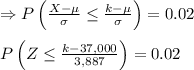 \Rightarrow P\left ( \frac{X-\mu }{\sigma }\leq \frac{k-\mu }{\sigma } \right )=0.02&#10;\\\\P\left ( Z \leq \frac{k-37,000 }{3,887 } \right )=0.02