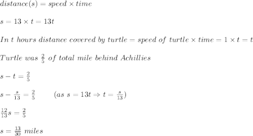 distance(s)=speed\times time\\\\s=13\times t=13t\\\\In\ t\ hours\ distance\ covered\ by\ turtle=speed\ of\ turtle\times time=1\times t=t\\\\Turtle\ was\ \frac{2}{5}\ of\ total\ mile\ behind\ Achillies\\\\s-t=\frac{2}{5}\\\\s-\frac{s}{13}=\frac{2}{5}\ \ \ \ \ \ \ (as\ s=13t\Rightarrow t=\frac{s}{13})\\\\\frac{12}{13}s=\frac{2}{5}\\\\s=\frac{13}{30}\ miles