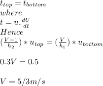 t_{top} = t_{bottom}\\where\\t = u.\frac{dU}{dt} \\Hence\\(\frac{V - 1}{h_{2} })*u_{top}  = (\frac{V}{h_{1} })*u_{bottom} \\\\0.3V = 0.5\\\\V = 5/3 m/s