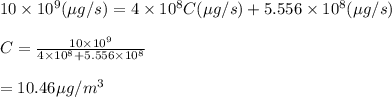 10\times 10^9(\mu g/s)=4\times 10^8 C(\mu g/s)+5.556\times 10^8 (\mu g/s)\\\\C=\frac{10\times 10^9}{4\times 10^8 +5.556\times 10^8}\\\\=10.46\mu g/m^3