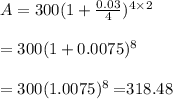 A = 300(1+\frac{0.03}{4})^{4\times2} \\ \\=300(1+0.0075)^8 \\ \\=300(1.0075)^8=$318.48
