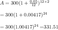 A=300(1+\frac{0.05}{12})^{12\times2} \\ \\=300(1+0.00417)^{24} \\ \\=300(1.00417)^{24}=$331.51