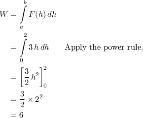 \begin{aligned} W &= \int \limits_{a}^{b} F(h)\, dh \cr &= \int \limits_{0}^{2}3\, h \, dh && \text{Apply the power rule.}\cr &= \left[\frac{3}{2}\,h^2\right]_{0}^{2}\cr &= \frac{3}{2} \times 2^2 \cr &= 6\end{aligned}