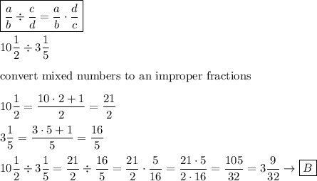 \boxed{\dfrac{a}{b}\div\dfrac{c}{d}=\dfrac{a}{b}\cdot\dfrac{d}{c}}\\\\10\dfrac{1}{2}\div3\dfrac{1}{5}\\\\\text{convert mixed numbers to an improper fractions}\\\\10\dfrac{1}{2}=\dfrac{10\cdot2+1}{2}=\dfrac{21}{2}\\\\3\dfrac{1}{5}=\dfrac{3\cdot5+1}{5}=\dfrac{16}{5}\\\\10\dfrac{1}{2}\div3\dfrac{1}{5}=\dfrac{21}{2}\div\dfrac{16}{5}=\dfrac{21}{2}\cdot\dfrac{5}{16}=\dfrac{21\cdot5}{2\cdot16}=\dfrac{105}{32}=3\dfrac{9}{32}\to\boxed{B}