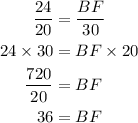 \begin{aligned}\frac{24}{20} &=\frac{B F}{30} \\24 \times 30 &=B F \times 20 \\\frac{720}{20} &=B F \\36 &=B F\end{aligned}