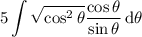 \displaystyle5\int\sqrt{\cos^2\theta}\dfrac{\cos\theta}{\sin\theta}\,\mathrm d\theta