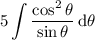 \displaystyle5\int\dfrac{\cos^2\theta}{\sin\theta}\,\mathrm d\theta